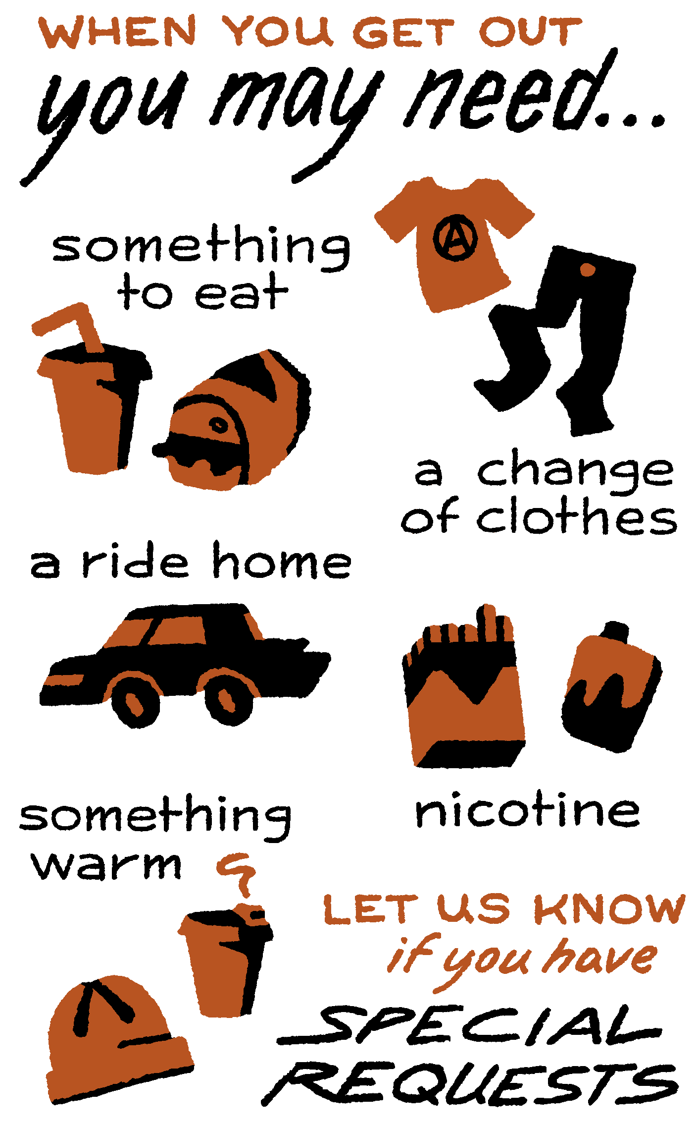 When you get out, you may need… something to eat, a change of clothes, a ride home, nicotine, something warm. Let us know if you have special requests.
